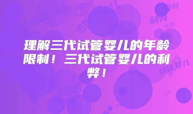 理解三代试管婴儿的年龄限制！三代试管婴儿的利弊！