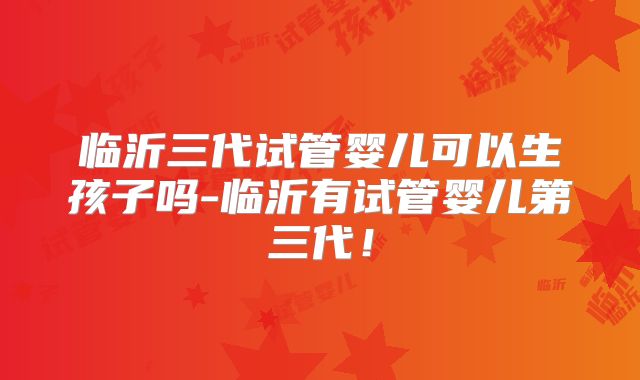 临沂三代试管婴儿可以生孩子吗-临沂有试管婴儿第三代!