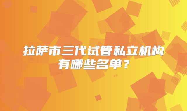 拉萨市三代试管私立机构有哪些名单？