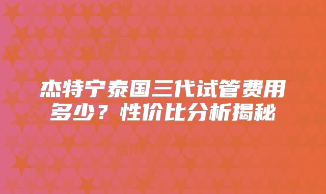 杰特宁泰国三代试管费用多少？性价比分析揭秘