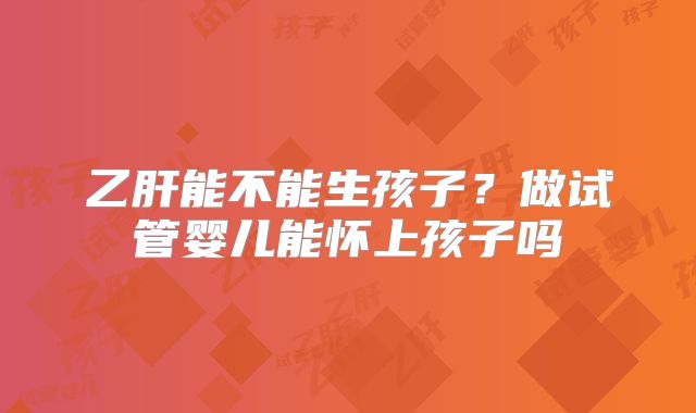 乙肝能不能生孩子?做试管婴儿能怀上孩子吗