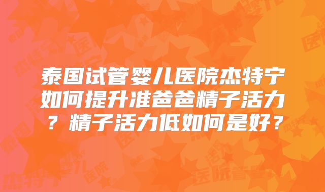 泰国试管婴儿医院杰特宁如何提升准爸爸精子活力？精子活力低如何是好？