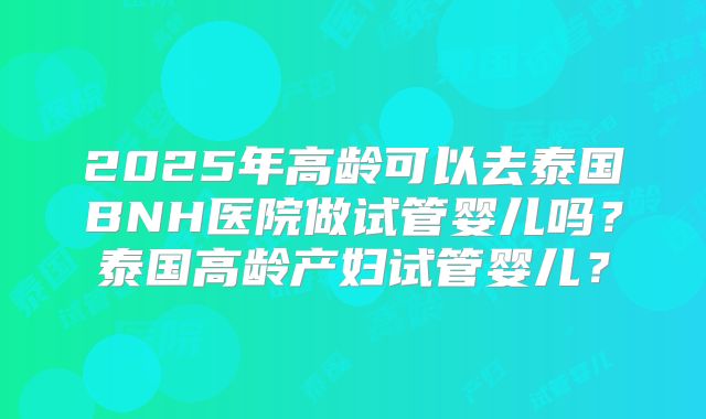2025年高龄可以去泰国BNH医院做试管婴儿吗？泰国高龄产妇试管婴儿？