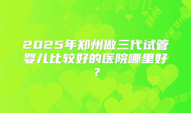 2025年郑州做三代试管婴儿比较好的医院哪里好?