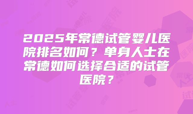 2025年常德试管婴儿医院排名如何？单身人士在常德如何选择合适的试管医院？