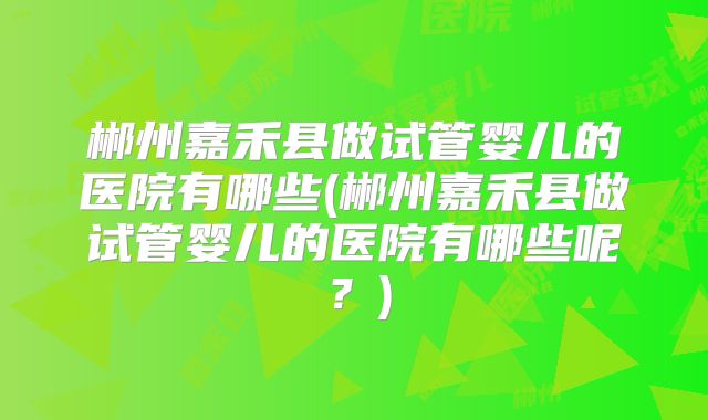 郴州嘉禾县做试管婴儿的医院有哪些(郴州嘉禾县做试管婴儿的医院有哪些呢？)
