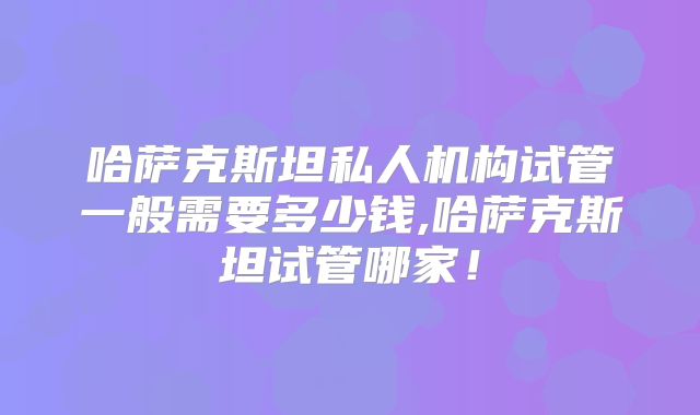 哈萨克斯坦私人机构试管一般需要多少钱,哈萨克斯坦试管哪家!