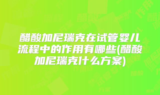 醋酸加尼瑞克在试管婴儿流程中的作用有哪些(醋酸加尼瑞克什么方案)