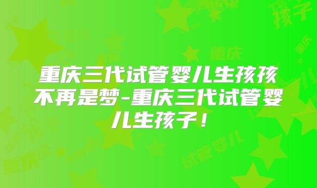 重庆三代试管婴儿生孩孩不再是梦-重庆三代试管婴儿生孩子！