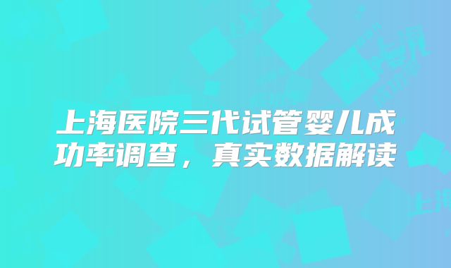 上海医院三代试管婴儿成功率调查,真实数据解读