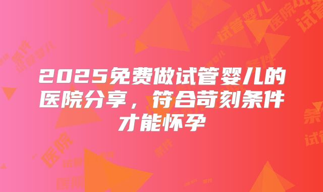 2025免费做试管婴儿的医院分享，符合苛刻条件才能怀孕