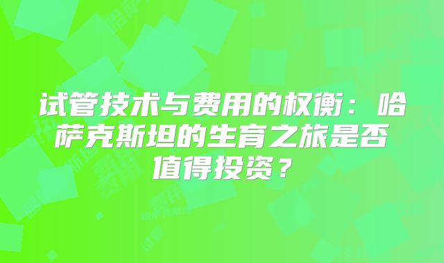 试管技术与费用的权衡：哈萨克斯坦的生育之旅是否值得投资？