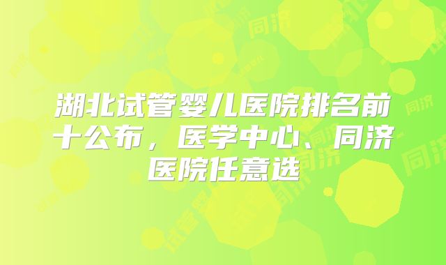 湖北试管婴儿医院排名前十公布，医学中心、同济医院任意选