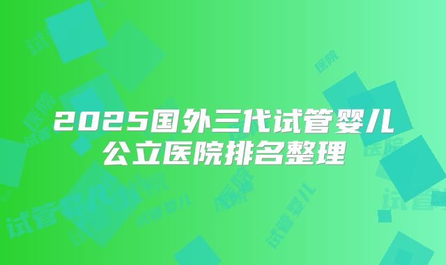 2025国外三代试管婴儿公立医院排名整理