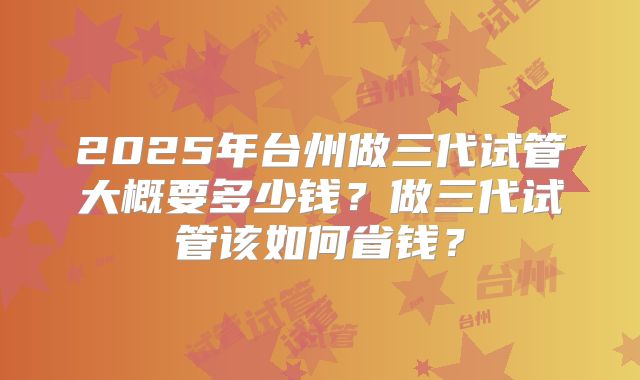 2025年台州做三代试管大概要多少钱？做三代试管该如何省钱？