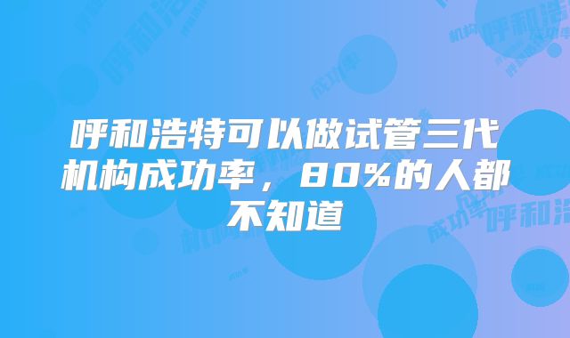 呼和浩特可以做试管三代机构成功率，80%的人都不知道