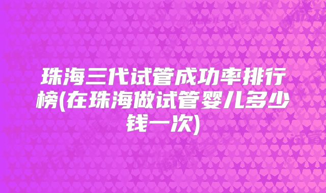珠海三代试管成功率排行榜(在珠海做试管婴儿多少钱一次)