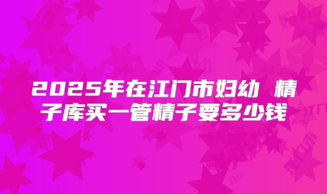 2025年在江门市妇幼 精子库买一管精子要多少钱