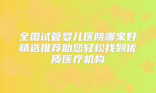 全国试管婴儿医院哪家好精选推荐助您轻松找到优质医疗机构