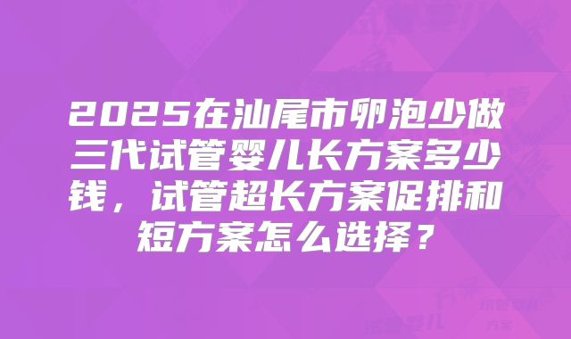 2025在汕尾市卵泡少做三代试管婴儿长方案多少钱,试管超长方案促排和短方案怎么选择?