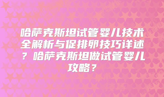 哈萨克斯坦试管婴儿技术全解析与促排卵技巧详述？哈萨克斯坦做试管婴儿攻略？