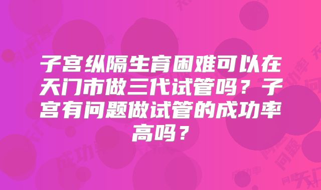 子宫纵隔生育困难可以在天门市做三代试管吗？子宫有问题做试管的成功率高吗？