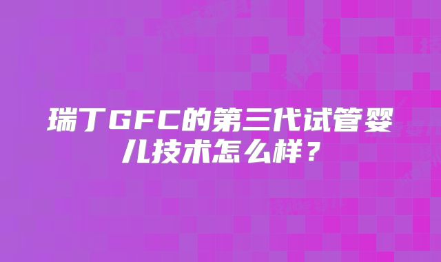 瑞丁GFC的第三代试管婴儿技术怎么样?