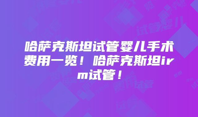 哈萨克斯坦试管婴儿手术费用一览！哈萨克斯坦irm试管！