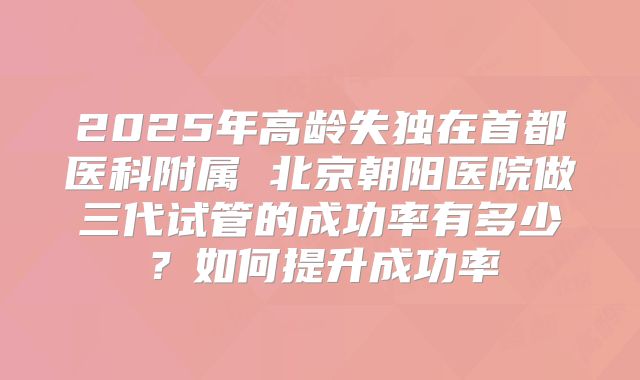2025年高龄失独在首都医科附属 北京朝阳医院做三代试管的成功率有多少？如何提升成功率