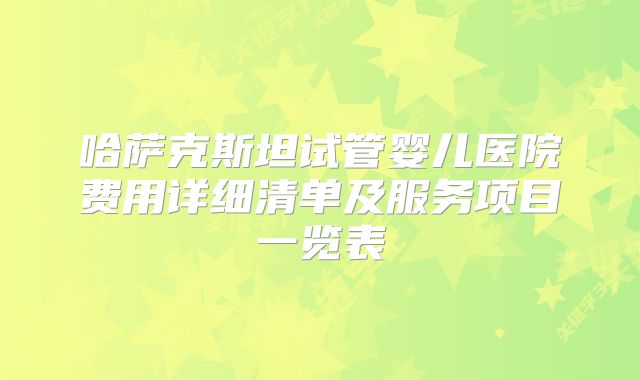哈萨克斯坦试管婴儿医院费用详细清单及服务项目一览表