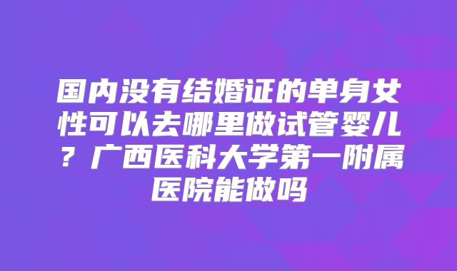 国内没有结婚证的单身女性可以去哪里做试管婴儿？广西医科大学第一附属医院能做吗