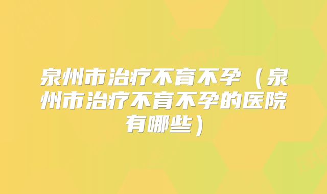 泉州市治疗不育不孕（泉州市治疗不育不孕的医院有哪些）