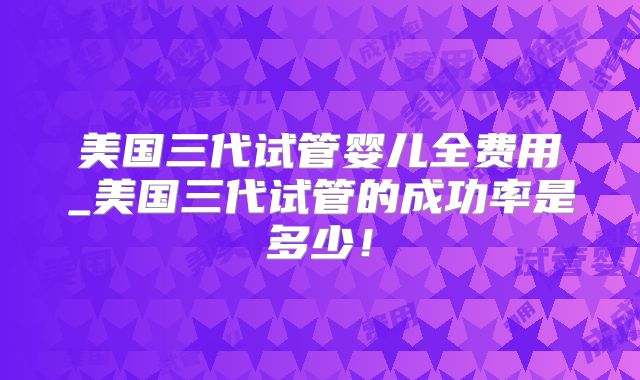 美国三代试管婴儿全费用_美国三代试管的成功率是多少！