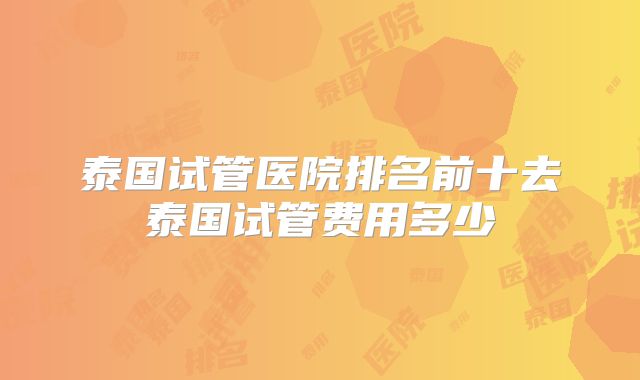 泰国试管医院排名前十去泰国试管费用多少