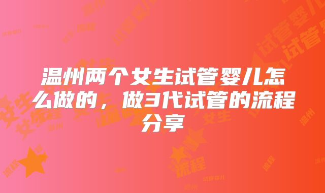 温州两个女生试管婴儿怎么做的，做3代试管的流程分享