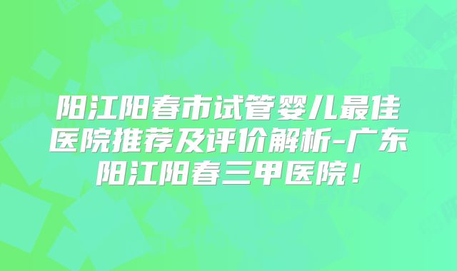 阳江阳春市试管婴儿最佳医院推荐及评价解析-广东阳江阳春三甲医院!