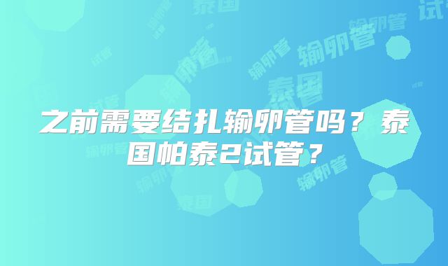 之前需要结扎输卵管吗？泰国帕泰2试管？