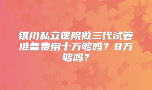 银川私立医院做三代试管准备费用十万够吗?8万够吗?