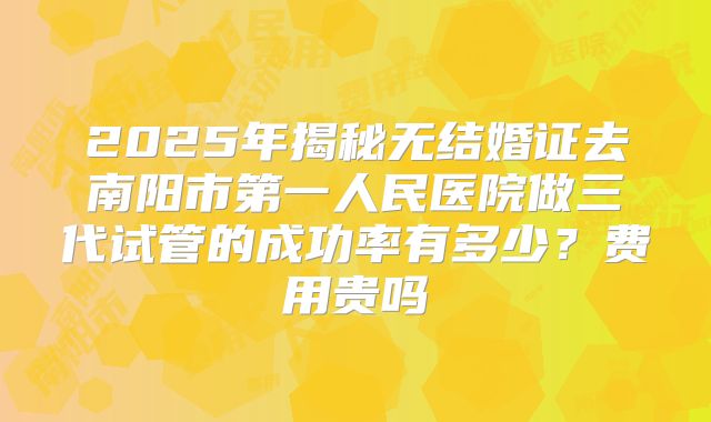 2025年揭秘无结婚证去南阳市第一人民医院做三代试管的成功率有多少?费用贵吗