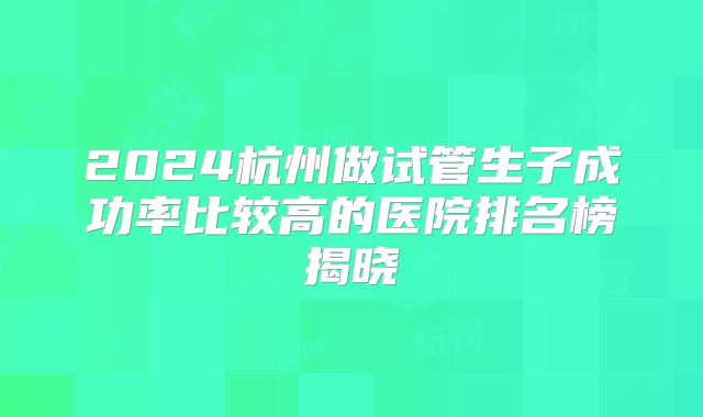 2024杭州做试管生子成功率比较高的医院排名榜揭晓