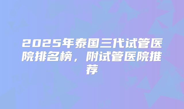 2025年泰国三代试管医院排名榜,附试管医院推荐