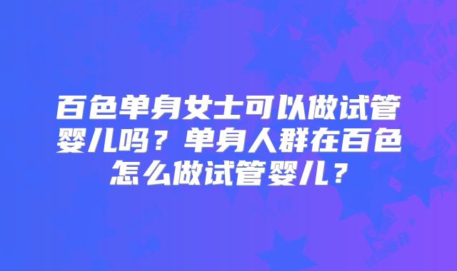 百色单身女士可以做试管婴儿吗？单身人群在百色怎么做试管婴儿？