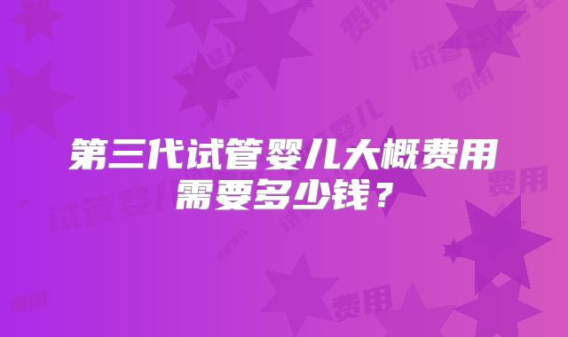 第三代试管婴儿大概费用需要多少钱？