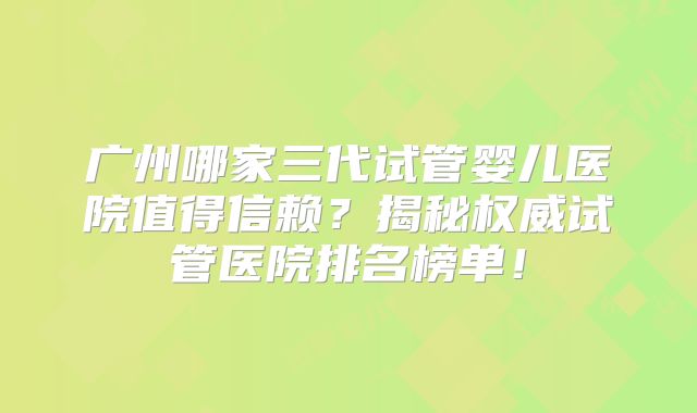 广州哪家三代试管婴儿医院值得信赖？揭秘权威试管医院排名榜单！