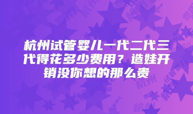 杭州试管婴儿一代二代三代得花多少费用？造娃开销没你想的那么贵