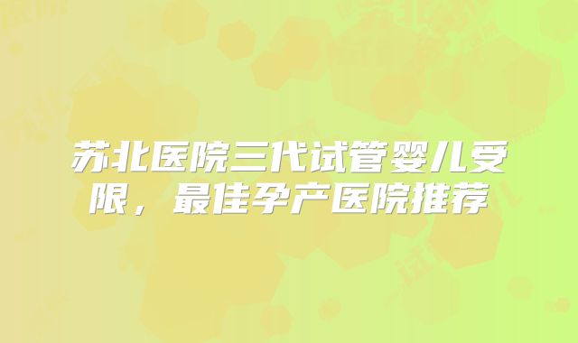 苏北医院三代试管婴儿受限，最佳孕产医院推荐