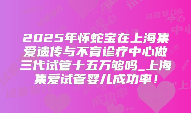 2025年怀蛇宝在上海集爱遗传与不育诊疗中心做三代试管十五万够吗_上海集爱试管婴儿成功率!