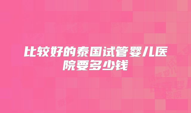 比较好的泰国试管婴儿医院要多少钱