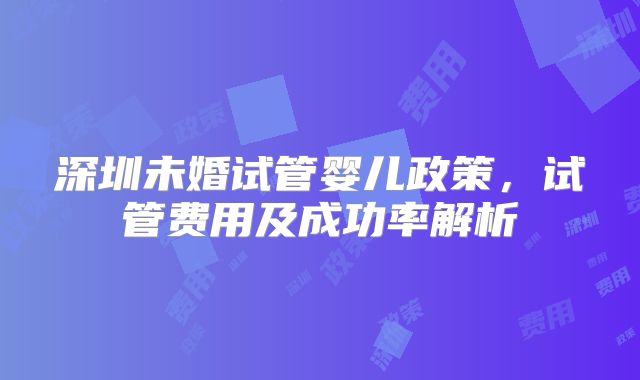 深圳未婚试管婴儿政策，试管费用及成功率解析
