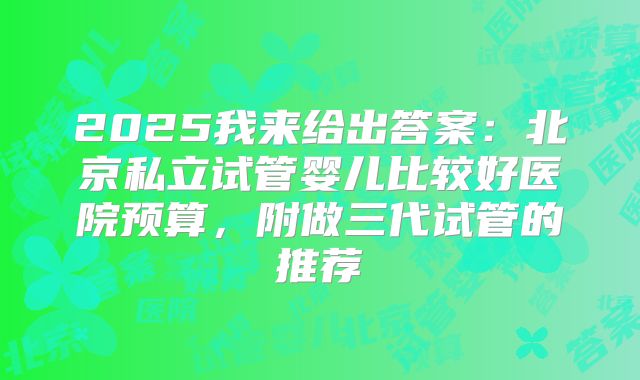 2025我来给出答案：北京私立试管婴儿比较好医院预算，附做三代试管的推荐